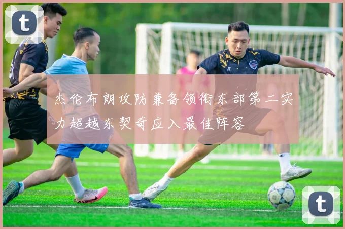 杰伦布朗攻防兼备领衔东部第二实力超越东契奇应入最佳阵容